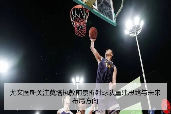 尤文图斯关注莫塔执教前景折射球队重建思路与未来布局方向