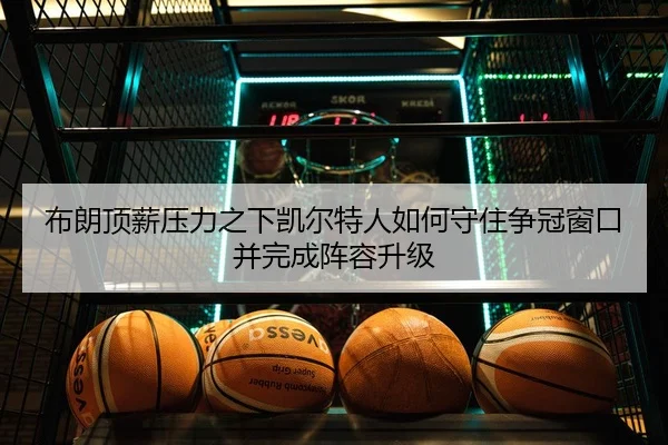 布朗顶薪压力之下凯尔特人如何守住争冠窗口并完成阵容升级